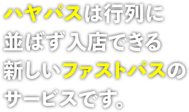 ハヤパスは行列に 並ばず入店できる 新しいファストパスの サービスです。