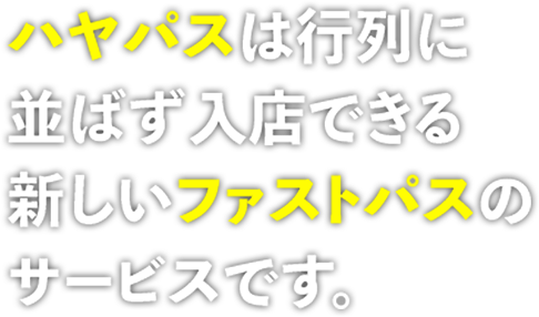 ハヤパスは行列に 並ばず入店できる 新しいファストパスの サービスです。