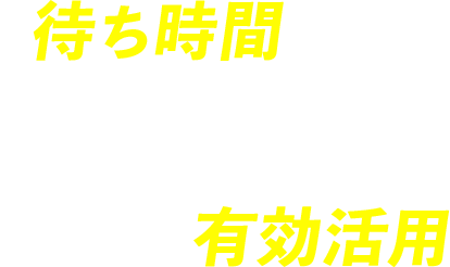待ち時間を減らして時間を有効活用